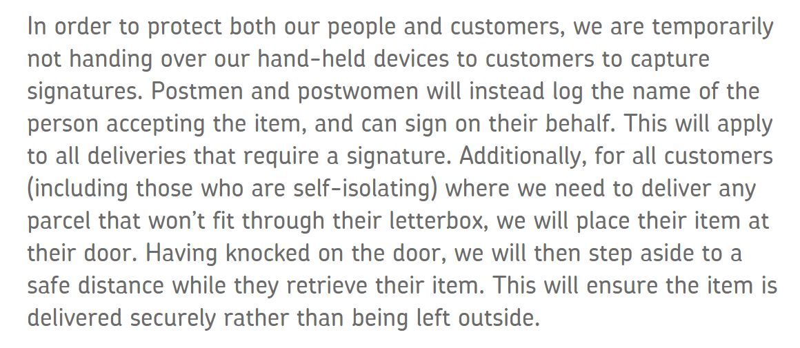 In order to protect both our people and customers, we are temporarily not handing over our hand-held devices to customers to capture signatures. Postmen and postwomen will instead log the name of the person accepting the item, and can sign on their behalf. This will apply to all deliveries that require a signature. Additionally, for all customers (including those who are self-isolating) where we need to deliver any parcel that won’t fit through their letterbox, we will place their item at their door. Having knocked on the door, we will then step aside to a safe distance while they retrieve their item. This will ensure the item is delivered securely rather than being left outside. 